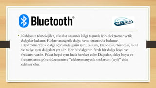 • Kablosuz teknolojiler, cihazlar arasında bilgi taşımak için elektromanyetik
dalgalar kullanır. Elektromanyetik dalga hava ortamında bulunur.
Elektromanyetik dalga içerisinde gama ışını, x- ışını, kızılötesi, morötesi, radar
ve radyo ışını dalgaları yer alır. Her bir dalganın farklı bir dalga boyu ve
frekansı vardır. Fakat hepsi aynı hızla hareket eder. Dalgalar, dalga boyu ve
frekanslarına göre düzenlenirse “elektromanyetik spektrum (tayf)” elde
edilmiş olur.
 