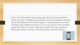 • • 2g (2. Nesil teknolojiler): 1g’de olduğu gibi hücresel ağ sitemini kullanır.
2g’nın 1g’ye göre üstünlüğü analog yayından sayısal yayına geçilmiş olmasıdır.
Sayısal teknolojide mobil telefonlar, bağlantı ve durum verilerini aynı kanal
üzerinden yollar. Bağlantı kurulunca veri (veya ses) akışı bir kanal üzerinden
yapılır. Her kullanıcı veri alıp verdiği sürece kanalı elinde tutar, paylaşmaz.
Dolayısıyla konuşma süresince bu kanala dışarıdan müdahale edilemez.
 