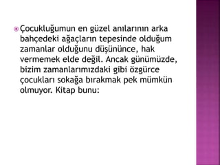  Çocukluğumun en güzel anılarının arka
bahçedeki ağaçların tepesinde olduğum
zamanlar olduğunu düşününce, hak
vermemek elde değil. Ancak günümüzde,
bizim zamanlarımızdaki gibi özgürce
çocukları sokağa bırakmak pek mümkün
olmuyor. Kitap bunu:
 