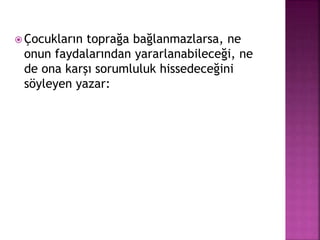 Çocukların toprağa bağlanmazlarsa, ne
onun faydalarından yararlanabileceği, ne
de ona karşı sorumluluk hissedeceğini
söyleyen yazar:
 