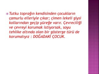  Tutku toprağın kendisinden çocukların
çamurlu elleriyle çıkar; çimen lekeli giysi
kollarından geçip yüreğe varır. Çevreciliği
ve çevreyi korumak istiyorsak, soyu
tehlike altında olan bir gösterge türü de
korumalıyız : DOĞADAKİ ÇOCUK.
 