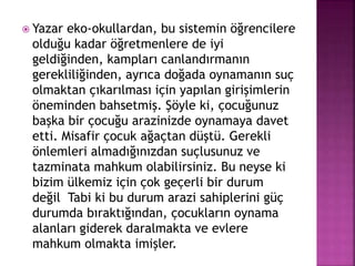 Yazar eko-okullardan, bu sistemin öğrencilere
olduğu kadar öğretmenlere de iyi
geldiğinden, kampları canlandırmanın
gerekliliğinden, ayrıca doğada oynamanın suç
olmaktan çıkarılması için yapılan girişimlerin
öneminden bahsetmiş. Şöyle ki, çocuğunuz
başka bir çocuğu arazinizde oynamaya davet
etti. Misafir çocuk ağaçtan düştü. Gerekli
önlemleri almadığınızdan suçlusunuz ve
tazminata mahkum olabilirsiniz. Bu neyse ki
bizim ülkemiz için çok geçerli bir durum
değil Tabi ki bu durum arazi sahiplerini güç
durumda bıraktığından, çocukların oynama
alanları giderek daralmakta ve evlere
mahkum olmakta imişler.
 