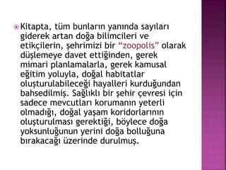  Kitapta, tüm bunların yanında sayıları
giderek artan doğa bilimcileri ve
etikçilerin, şehrimizi bir “zoopolis” olarak
düşlemeye davet ettiğinden, gerek
mimari planlamalarla, gerek kamusal
eğitim yoluyla, doğal habitatlar
oluşturulabileceği hayalleri kurduğundan
bahsedilmiş. Sağlıklı bir şehir çevresi için
sadece mevcutları korumanın yeterli
olmadığı, doğal yaşam koridorlarının
oluşturulması gerektiği, böylece doğa
yoksunluğunun yerini doğa bolluğuna
bırakacağı üzerinde durulmuş.
 