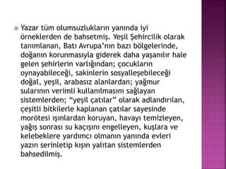  Yazar tüm olumsuzlukların yanında iyi
örneklerden de bahsetmiş. Yeşil Şehircilik olarak
tanımlanan, Batı Avrupa’nın bazı bölgelerinde,
doğanın korunmasıyla giderek daha yaşanılır hale
gelen şehirlerin varlığından; çocukların
oynayabileceği, sakinlerin sosyalleşebileceği
doğal, yeşil, arabasız alanlardan; yağmur
sularının verimli kullanılmasını sağlayan
sistemlerden; “yeşil çatılar” olarak adlandırılan,
çeşitli bitkilerle kaplanan çatılar sayesinde
morötesi ışınlardan koruyan, havayı temizleyen,
yağış sonrası su kaçışını engelleyen, kuşlara ve
kelebeklere yardımcı olmanın yanında evleri
yazın serinletip kışın yalıtan sistemlerden
bahsedilmiş.
 