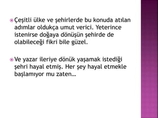  Çeşitli ülke ve şehirlerde bu konuda atılan
adımlar oldukça umut verici. Yeterince
istenirse doğaya dönüşün şehirde de
olabileceği fikri bile güzel.
 Ve yazar ileriye dönük yaşamak istediği
şehri hayal etmiş. Her şey hayal etmekle
başlamıyor mu zaten…
 