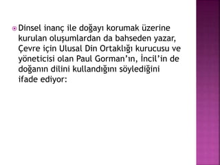  Dinsel inanç ile doğayı korumak üzerine
kurulan oluşumlardan da bahseden yazar,
Çevre için Ulusal Din Ortaklığı kurucusu ve
yöneticisi olan Paul Gorman’ın, İncil’in de
doğanın dilini kullandığını söylediğini
ifade ediyor:
 