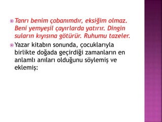  Tanrı benim çobanımdır, eksiğim olmaz.
Beni yemyeşil çayırlarda yatırır. Dingin
suların kıyısına götürür. Ruhumu tazeler.
 Yazar kitabın sonunda, çocuklarıyla
birlikte doğada geçirdiği zamanların en
anlamlı anıları olduğunu söylemiş ve
eklemiş:
 