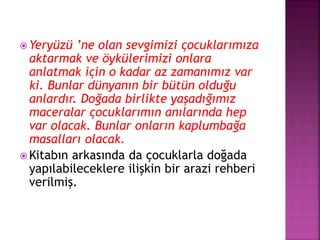  Yeryüzü ’ne olan sevgimizi çocuklarımıza
aktarmak ve öykülerimizi onlara
anlatmak için o kadar az zamanımız var
ki. Bunlar dünyanın bir bütün olduğu
anlardır. Doğada birlikte yaşadığımız
maceralar çocuklarımın anılarında hep
var olacak. Bunlar onların kaplumbağa
masalları olacak.
 Kitabın arkasında da çocuklarla doğada
yapılabileceklere ilişkin bir arazi rehberi
verilmiş.
 