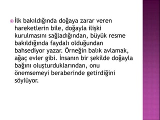  İlk bakıldığında doğaya zarar veren
hareketlerin bile, doğayla ilişki
kurulmasını sağladığından, büyük resme
bakıldığında faydalı olduğundan
bahsediyor yazar. Örneğin balık avlamak,
ağaç evler gibi. İnsanın bir şekilde doğayla
bağını oluşturduklarından, onu
önemsemeyi beraberinde getirdiğini
söylüyor.
 
