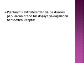  Planlanmış aktivitelerden ya da düzenli
parklardan ötede bir doğaya yaklaşmadan
bahsedilen kitapta:
 