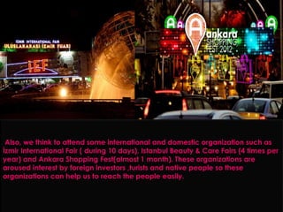 Also, we think to attend some international and domestic organization such as
İzmir International Fair ( during 10 days), Istanbul Beauty & Care Fairs (4 times per
year) and Ankara Shopping Fest(almost 1 month). These organizations are
aroused interest by foreign investors ,turists and native people so these
organizations can help us to reach the people easily.
 