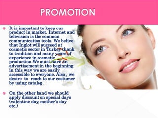  It is important to keep our
product in market. Internet and
television is the common
communication tools. We belive
that Inglot will succeed at
cosmetic sector in Turkey thank
to tradition and many years of
experience in cosmetic
production.We must have an
advertisement in the beginning
in this way we are easily
accessible to everyone. Also , we
desire to reach to our costumer
by using catalog .
 On the other hand we should
apply discount on special days
(valentine day, mother’s day
etc.)
 