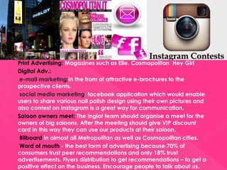  Print Advertising: Magazines such as Elle, Cosmopolitan Hey Girl
 Digital Adv.:
e-mail marketing:in the from of attractive e-brochures to the
prospective clients.
social media marketing: facebook application which would enable
users to share various nail polish design using their own pictures and
also contest on Instagram is a great way for communication.
 Saloon owners meet: The Inglot team should organise a meet for the
owners of big saloons. After the meeting should give VIP discount
card in this way they can use our products at their saloon.
 Bilboard in almost all Metropolitan as well as Cosmopolitan cities.
 Word of mouth - the best form of advertising because 70% of
consumers trust peer recommendations and only 18% trust
advertisements. Flyers distribution to get recommendations – to get a
positive effect on the business. Encourage people to talk about us.
 