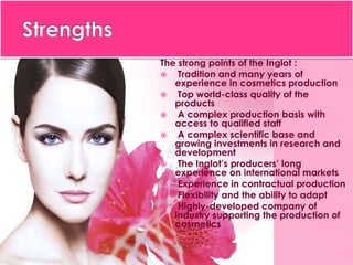 The strong points of the Inglot :
 Tradition and many years of
experience in cosmetics production
 Top world-class quality of the
products
 A complex production basis with
access to qualified staff
 A complex scientific base and
growing investments in research and
development
 The Inglot’s producers’ long
experience on international markets
 Experience in contractual production
 Flexibility and the ability to adapt
 Highly-developed company of
industry supporting the production of
cosmetics
 