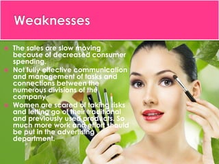  The sales are slow moving
because of decreased consumer
spending.
 Not fully effective communication
and management of tasks and
connections between the
numerous divisions of the
company
 Women are scared of taking risks
and letting go of their traditional
and previously used products. So
much more work and effort should
be put in the advertising
department.
 
