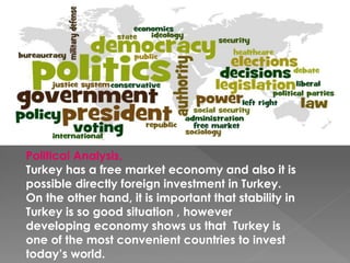 Political Analysis,
Turkey has a free market economy and also it is
possible directly foreign investment in Turkey.
On the other hand, it is important that stability in
Turkey is so good situation , however
developing economy shows us that Turkey is
one of the most convenient countries to invest
today’s world.
 