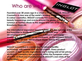 Founded over 30 years ago in a small town of Przemyśl, INGLOT
Cosmetics is now one of the world’s leading manufacturers
in colour cosmetics. INGLOT currently has a presence at all major
beauty happenings and events around the globe, from the
runways of Fashion Week to the stages and sets of TV and
Broadway musicals.
The international expansion began in 2006 with the opening of the
first franchise in Montreal, Canada. Fast growth and
development of the company soon resulted in becoming
available in 57 countries on six continents. At the moment INGLOT
can be found at over 450 boutique stores, stands and retail
locations internationally.
INGLOT succeeded in combining the latest scientific
technology with intense and vibrant colours. Every product
consists of high-quality ingredients and is being sold at fair prices.
All INGLOT cosmetics are produced within the European union
and 95% of them are manufactured in INGLOT's own state of the
art facilities.
 