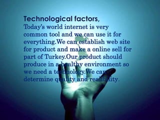 Technological factors,
Today’s world internet is very
common tool and we can use it for
everything.We can establish web site
for product and make a online sell for
part of Turkey.Our product should
produce in a healthy environment so
we need a technology.We can
determine quality and realibility.
 