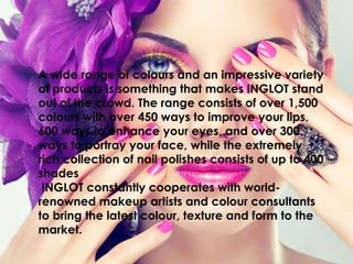 A wide range of colours and an impressive variety
of products is something that makes INGLOT stand
out of the crowd. The range consists of over 1,500
colours with over 450 ways to improve your lips,
600 ways to enhance your eyes, and over 300
ways to portray your face, while the extremely
rich collection of nail polishes consists of up to 400
shades
INGLOT constantly cooperates with world-
renowned makeup artists and colour consultants
to bring the latest colour, texture and form to the
market.
 