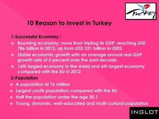 10 Reason to Invest in Turkey
1-Successful Economy :
 Booming economy; more than tripling its GDP, reaching USD
786 billion in 2012, up from USD 231 billion in 2002
 Stable economic growth with an average annual real GDP
growth rate of 5 percent over the past decade.
 16th largest economy in the world and 6th largest economy
compared with the EU in 2012
2-Population
 A population of 76 million
 Largest youth population compared with the EU
 Half the population under the age 30.1
 Young, dynamic, well-educated and multi-cultural population
 