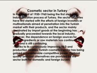 In the period of 1950-1960 being the first step of industrialization
process of Turkey, the sector activities have first started with the
efforts of foreign investors or multinationals aimed at penetration
into the Turkish market with their products, and the sector mainly
dominated by import goods at the beginning has gradually
proceeded towards the local industry. However, the dependence
on foreign sources for active ingredients or raw materials has
continued till date and is still continuing.
-Thanks to its continuously improving R&D and production abilities,
Turkish cosmetics sector has being gained a considerable
competitive power. Optimal quality and cost alternatives are
provided by the sector both for domestic and foreign buyers
Cosmetic sector in Turkey
In the period of 1950-1960 being the first step of
industrialization process of Turkey, the sector activities
have first started with the efforts of foreign investors or
multinationals aimed at penetration into the Turkish
market with their products, and the sector mainly
dominated by import goods at the beginning has
gradually proceeded towards the local industry.
However, the dependence on foreign sources for
active ingredients or raw materials has continued till
date and is still continuing.
-Thanks to its continuously improving R&D and
production abilities, Turkish cosmetics sector has being
gained a considerable competitive power. Optimal
quality and cost alternatives are provided by the
sector both for domestic and foreign buyers
 