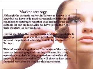 Market strategy
Although the cosmetic market in Turkey as known to be
large but we have to do market research to learn that if
conducted to determine whether that market would be
suitable for our products. Also we have to find the right
price strategy for our products.
Having identified the product range and its acceptability to
Turkish consumers it was then possible for our company to
forecast the potential sales which could be achieved in
Turkey.
This information, together with estimates of the costs
involved in setting up and running the manufacturing
operation, enabled the company to determine that the
project is financially viable. That will show us how much
financial resources we need for this investment.
 