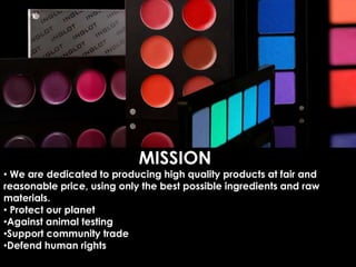 MISSION
• We are dedicated to producing high quality products at fair and
reasonable price, using only the best possible ingredients and raw
materials.
• Protect our planet
•Against animal testing
•Support community trade
•Defend human rights
 