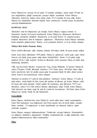 Kahve Dünyası’nın cirosunu her yıl yüzde 35 oranında artırdığını, bunun yüzde 20’sinin ise
yeni mağazalardan geldiği kamuoyuna yansıyan bilgiler arasındadır. Kahve Dünyası,
Altınmarka Grubu’nun toplam cirosu içinde yüzde 10-15 oranında bir paya sahip. Kahve
Dünyası’nın önümüzdeki dönemde büyüme hızını artırmasıyla, cirodaki payını da yukarılara
çekeceği düşünülmektedir.
KAMUSAL ALGI
Tüketicileri ürün ile buluşturmak için örneğin: Kahve Dünyası mağaza ortamını ve
deneyimini yansıtan bir karavan hazırlanarak Kahve Dünyası’na ulaşamayan tüketicilerin
bulunduğu noktalarda etkinlikler düzenlenmiş ya da çeşitli festival vb. organizasyonlara
katılarak tüketicilerin ürün ile buluşması sağlanmıştır. Tüketicilerin Kahve Dünyası hakkında
kendi aralarında geliştirecekleri iletişim, en iyi pazarlama iletişimi ve en iyi reklam olmuştur.
Türkiye’deki Kahve Pazarına Bakış
Kahve sektörü ülkemizde yıllık ortalama yaklaşık 600 milyon liralık bir pazar payına sahiptir.
Gloria Jeans kahve dükkânının 1999 yılında Türkiye’ye gelmesiyle sektör açılışı yaptı. Gloria
Jeans’in çok büyük pazar payına sahip olması beklenebilirdi. Aksine 15 yıl içinde açtığı
şubelerin 88’ini 1 yılda kaybetti. Nedeni ise ülkemizde kahve pazarının birkaç yıl içinde ikiye
katlanacağı tahminleri.
Yıllık kişi başı kahve tüketimi Avusturya’da 9 kg, Avrupa Birliğinde 4,5 kg iken Türkiye’de
sadece 550 gram. Üstelik ülkemizde insanların %78’i kahve içiyor. Hal böyle olunca diğer
kahve zincirlerinin hızlı bir şekilde pazara girip bu pastadan büyük bir dilim almak istemesi
Gloria Jeans’in kan kaybetmesine neden olmuştur.
Starbucks bu rekabeti 417 şube ile önde götürüyor. Starbucks’ı Kahve Dünyası 173 şube ile
takip ediyor. Arada büyük bir fark varmış gibi görünse de ülkemiz için Kahve Dünyası ciddi
bir başarı elde etmiş durumda. Çünkü yapılan bir araştırmaya göre ülkemizin %97’si çay
tüketirken, sadece %3’ü Türk kahvesi tüketme alışkanlığına sahip. Üstelik Kahve Dünyası,
Türk kahvesini yurt dışına açtığı ilk şube ile Londra’da da tanıtmıştır. Hal böyle olunca Kahve
Dünyası’nın üzerine büyük bir yük binmektedir.
Farkedilirlik
Kahve Dünyası Starbucks’dan sonra Türkiye’de tercih edilen ikinci marka konumundadır.
Fakat Türk markalarını esas aldığımızda hem Pazar payıyla hem de tercih edilme oranında
birinci sıradadır. 173 mağazasıyla ve metro duraklarında yer almasıyla kişilerin, uğrak
yerlerinde yaygındır.
Kahve Dünyası margarin kullanmamaktadır. Ürünlerinde tereyağı kullanılır. Hammaddeleri
eve aldığımız ürünlerden oluşmaktadır. Özellikle dondurmalarında ve diğer ürünlerinde katkı
maddesi kullanılmamasına dikkat etmektedirler.
İtibar
 