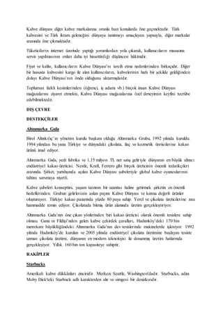 Kahve dünyası diğer kahve markalarına oranla bazı konularda öne geçmektedir. Türk
kahvesini ve Türk ikram geleneğini dünyaya tanıtmayı amaçlayan yapısıyla, diğer markalar
arasında öne çıkmaktadır.
Tüketicilerin internet üzerinde yaptığı yorumlardan yola çıkarak, kullanıcıların masasına
servis yapılmasının onları daha iyi hissettirdiği düşüncesi hâkimdir.
Fiyat ve kalite, kullanıcıların Kahve Dünyası’nı tercih etme nedenlerinden birkaçıdır. Diğer
bir hususta kahvesini kargo ile alan kullanıcıların, kahvelerinin hızlı bir şekilde geldiğinden
dolayı Kahve Dünyası’nın önde olduğunu aktarmışlardır.
Toplumun farklı kesimlerinden (öğrenci, iş adamı vb.) birçok insan Kahve Dünyası
mağazalarını ziyaret etmekte, Kahve Dünyası mağazalarına özel deneyimin keyfini tecrübe
edebilmektedir.
DIŞ ÇEVRE
DESTEKÇİLER
Altınmarka Gıda
Birol Altınkılıç’ın yönetim kurulu başkanı olduğu Altınmarka Grubu, 1992 yılında kuruldu.
1994 yılından bu yana Türkiye ve dünyadaki çikolata, ilaç ve kozmetik üreticilerine kakao
ürünü imal ediyor.
Altınmarka Gıda, yedi fabrika ve 1,15 milyon TL net satış geliriyle dünyanın en büyük altıncı
endüstriyel kakao üreticisi. Nestle, Kraft, Ferrero gibi birçok üreticinin önemli tedarikçileri
arasında. Şirket, yurtdışında açılan Kahve Dünyası şubeleriyle global kahve oyuncularının
tahtını sarsmaya niyetli.
Kahve şubeleri konseptini, yaşam tarzının bir uzantısı haline getirmek şirketin en önemli
hedeflerinden. Grubun gelirlerinin aslan payını Kahve Dünyası ve katma değerli ürünler
oluşturuyor. Türkiye kakao pazarında yüzde 80 paya sahip. Yerel ve çikolata üreticilerine ana
hammadde temin ediyor. Çikolatada bitmiş ürün alanında üretim gerçekleştiriyor.
Altınmarka Gıda’nın öne çıkan yönlerinden biri kakao üreticisi olarak önemli tesislere sahip
olması. Gana ve Fildişi’nden gelen kahve çekirdek çuvalları, Hadımköy’deki 170 bin
metrekare büyüklüğündeki Altınmarka Gıda’nın dev tesislerinde makinelerde işleniyor. 1992
yılında Hadımköy’de kurulan ve 2005 yılında endüstriyel çikolata üretimine başlayan tesiste
uzman çikolata üretimi, dünyanın en modern teknolojisi ile donanmış üretim hatlarında
gerçekleşiyor. Yıllık 160 bin ton kapasiteye sahiptir.
RAKİPLER
Starbucks
Amerikalı kahve dükkânları zinciridir. Merkezi Seattle, Washington'dadır. Starbucks, adını
Moby Dick'teki Starbuck adlı karakterden alır ve simgesi bir denizkızıdır.
 