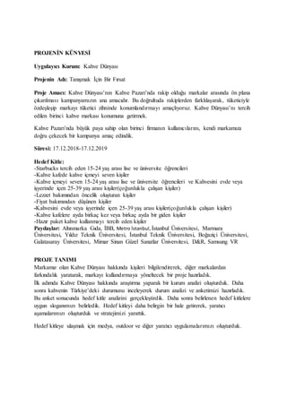 PROJENİN KÜNYESİ
Uygulayıcı Kurum: Kahve Dünyası
Projenin Adı: Tanışmak İçin Bir Fırsat
Proje Amacı: Kahve Dünyası’nın Kahve Pazarı’nda rakip olduğu markalar arasında ön plana
çıkarılması kampanyamızın ana amacıdır. Bu doğrultuda rakiplerden farklılaşarak, tüketiciyle
özdeşleşip markayı tüketici zihninde konumlandırmayı amaçlıyoruz. Kahve Dünyası’nı tercih
edilen birinci kahve markası konumuna getirmek.
Kahve Pazarı’nda büyük paya sahip olan birinci firmanın kullanıcılarını, kendi markamıza
doğru çekecek bir kampanya amaç edindik.
Süresi: 17.12.2018-17.12.2019
Hedef Kitle:
-Starbucks tercih eden 15-24 yaş arası lise ve üniversite öğrencileri
-Kahve kafede kahve içmeyi seven kişiler
-Kahve içmeyi seven 15-24 yaş arası lise ve üniversite öğrencileri ve Kahvesini evde veya
işyerinde içen 25-39 yaş arası kişiler(çoğunlukla çalışan kişiler)
-Lezzet bakımından öncelik oluşturan kişiler
-Fiyat bakımından düşünen kişiler
-Kahvesini evde veya işyerinde içen 25-39 yaş arası kişiler(çoğunlukla çalışan kişiler)
-Kahve kafelere ayda birkaç kez veya birkaç ayda bir giden kişiler
-Hazır paket kahve kullanmayı tercih eden kişiler
Paydaşlar: Altınmarka Gıda, İBB, Metro İstanbul, İstanbul Üniversitesi, Marmara
Üniversitesi, Yıldız Teknik Üniversitesi, İstanbul Teknik Üniversitesi, Boğaziçi Üniversitesi,
Galatasaray Üniversitesi, Mimar Sinan Güzel Sanatlar Üniversitesi, D&R, Samsung VR
PROJE TANIMI
Markamız olan Kahve Dünyası hakkında kişileri bilgilendirerek, diğer markalardan
farkındalık yaratarak, markayı kullandırmaya yöneltecek bir proje hazırladık.
İlk adımda Kahve Dünyası hakkında araştırma yaparak bir kurum analizi oluşturduk. Daha
sonra kahvenin Türkiye’deki durumunu inceleyerek durum analizi ve anketimizi hazırladık.
Bu anket sonucunda hedef kitle analizini gerçekleştirdik. Daha sonra belirlenen hedef kitlelere
uygun sloganımızı belirledik. Hedef kitleyi daha belirgin bir hale getirerek, yaratıcı
aşamalarımızı oluşturduk ve stratejimizi yarattık.
Hedef kitleye ulaşmak için medya, outdoor ve diğer yaratıcı uygulamalarımızı oluşturduk.
 