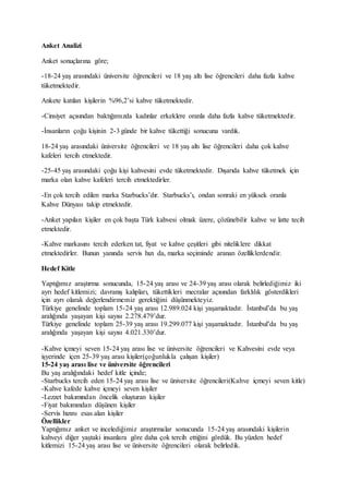 Anket Analizi
Anket sonuçlarına göre;
-18-24 yaş arasındaki üniversite öğrencileri ve 18 yaş altı lise öğrencileri daha fazla kahve
tüketmektedir.
Ankete katılan kişilerin %96,2’si kahve tüketmektedir.
-Cinsiyet açısından baktığımızda kadınlar erkeklere oranla daha fazla kahve tüketmektedir.
-İnsanların çoğu kişinin 2-3 günde bir kahve tükettiği sonucuna vardık.
18-24 yaş arasındaki üniversite öğrencileri ve 18 yaş altı lise öğrencileri daha çok kahve
kafeleri tercih etmektedir.
-25-45 yaş arasındaki çoğu kişi kahvesini evde tüketmektedir. Dışarıda kahve tüketmek için
marka olan kahve kafeleri tercih etmektedirler.
-En çok tercih edilen marka Starbucks’dır. Starbucks’ı, ondan sonraki en yüksek oranla
Kahve Dünyası takip etmektedir.
-Anket yapılan kişiler en çok başta Türk kahvesi olmak üzere, çözünebilir kahve ve latte tecih
etmektedir.
-Kahve markasını tercih ederken tat, fiyat ve kahve çeşitleri gibi niteliklere dikkat
etmektedirler. Bunun yanında servis hızı da, marka seçiminde aranan özelliklerdendir.
Hedef Kitle
Yaptığımız araştırma sonucunda, 15-24 yaş arası ve 24-39 yaş arası olarak belirlediğimiz iki
ayrı hedef kitlemizi; davranış kalıpları, tükettikleri mecralar açısından farklılık gösterdikleri
için ayrı olarak değerlendirmemiz gerektiğini düşünmekteyiz.
Türkiye genelinde toplam 15-24 yaş arası 12.989.024 kişi yaşamaktadır. İstanbul’da bu yaş
aralığında yaşayan kişi sayısı 2.278.479’dur.
Türkiye genelinde toplam 25-39 yaş arası 19.299.077 kişi yaşamaktadır. İstanbul’da bu yaş
aralığında yaşayan kişi sayısı 4.021.330’dur.
-Kahve içmeyi seven 15-24 yaş arası lise ve üniversite öğrencileri ve Kahvesini evde veya
işyerinde içen 25-39 yaş arası kişiler(çoğunlukla çalışan kişiler)
15-24 yaş arası lise ve üniversite öğrencileri
Bu yaş aralığındaki hedef kitle içinde;
-Starbucks tercih eden 15-24 yaş arası lise ve üniversite öğrencileri(Kahve içmeyi seven kitle)
-Kahve kafede kahve içmeyi seven kişiler
-Lezzet bakımından öncelik oluşturan kişiler
-Fiyat bakımından düşünen kişiler
-Servis hızını esas alan kişiler
Özellikler
Yaptığımız anket ve incelediğimiz araştırmalar sonucunda 15-24 yaş arasındaki kişilerin
kahveyi diğer yaştaki insanlara göre daha çok tercih ettiğini gördük. Bu yüzden hedef
kitlemizi 15-24 yaş arası lise ve üniversite öğrencileri olarak belirledik.
 
