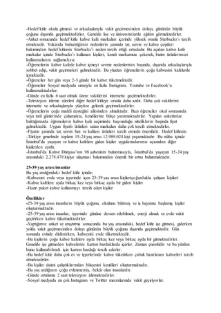 -Hedef kitle okula gitmesi ve arkadaşlarıyla vakit geçirmesinden dolayı, gününün büyük
çoğunu dışarıda geçirmektedirler. Genelde lise ve üniversitelerde eğitim görmektedirler.
-Anket sonucunda hedef kitle kahve kafe markaları içerinde yüksek oranla Starbucks’ı tercih
etmektedir. Yukarıda bahsettiğimiz nedenlerin yanında tat, servis ve kahve çeşitleri
bakımından hedef kitlenin Starbucks’ı neden tercih ettiği ortadadır. Bu açıdan kahve kafe
markalar içinde Starbucks’ı kullanan kişileri, kendi markamıza çekerek, bizim ürünlerimizi
kullanmalarını sağlamalıyız.
-Öğrencilerin kahve kafede kahve içmeyi sevme nedenlerinin başında, dışarıda arkadaşlarıyla
sohbet edip, vakit geçirmeleri gelmektedir. Bu yüzden öğrencilerin çoğu kahvesini kafelerde
içmektedir.
-Öğrenciler her gün veya 2-3 günde bir kahve tüketmektedir.
-Öğrenciler Sosyal medyada sırasıyla en fazla İnstagram, Youtube ve Facebook’u
kullanmaktadırlar.
-Günde en fazla 6 saat olmak üzere vakitlerini internette geçirmektedirler.
-Televizyon izleme süreleri diğer hedef kitleye oranla daha azdır. Daha çok vakitlerini
internette ve arkadaşlarıyla yüzyüze gelerek geçirmektedirler.
-Öğrencilerin çoğu maddi desteğini ailesinden almaktadır. Bazı öğrenciler okul sonrasında
veya tatil günlerinde çalışmakta, kendilerine bütçe yaratmaktadırlar. Yapılan anketimize
baktığımızda öğrencilerin kahve kafe seçiminde başvurduğu niteliklerin başında fiyat
gelmektedir. Uygun fiyatlı ürünleri satan markaları daha çok tercih etmektedirler.
-Fiyatın yanında tat, servis hızı ve kalitesi ürünleri tercih etmede önemlidir. Hedef kitlenin
-Türkiye genelinde toplam 15-24 yaş arası 12.989.024 kişi yaşamaktadır. Bu nüfus içinde
İstanbul’da yaşayan ve kahve kafelere giden kişiler uygulamalarımız açısından diğer
kişilerden ayrılır.
-İstanbul’da Kahve Dünyası’nın 98 şubesinin bulunmasıyla, İstanbul’da yaşayan 15-24 yaş
arasındaki 2.278.479 kişiye ulaşması bakımından önemli bir artısı bulunmaktadır.
25-39 yaş arası insanlar
Bu yaş aralığındaki hedef kitle içinde;
-Kahvesini evde veya işyerinde içen 25-39 yaş arası kişiler(çoğunlukla çalışan kişiler)
-Kahve kafelere ayda birkaç kez veya birkaç ayda bir giden kişiler
-Hazır paket kahve kullanmayı tercih eden kişiler
Özellikler
-25-39 yaş arası insanların büyük çoğunu, okulunu bitirmiş ve iş hayatına başlamış kişiler
oluşturmaktadır.
-25-39 yaş arası insanlar, işyerinde gününe devam edebilmek, enerji almak ve evde vakit
geçirirken kahve tüketmektedirler.
-Yaptığımız anket ve araştırma sonucunda bu yaş arasındaki, hedef kitle işe gitmesi, giderken
yolda vakit geçirmesinden dolayı gününün büyük çoğunu dışarıda geçirmektedir. Gün
sonunda evinde dinlenirken, kahvesini evde tüketmektedir.
-Bu kişilerin çoğu kahve kafelere ayda birkaç kez veya birkaç ayda bir gitmektedirler.
Genelde işe gitmeden kahvelerini karton bardaklarda içerler. Zaman çnemlidir ve bu yüzden
bunu kullanabilmek için karton bardağı tercih ederler.
-Bu hedef kitle daha çok ev ve işyerlerinde kahve tüketirken çabuk hazırlanan kahveleri tercih
etmektedirler.
-Bu kişiler daimi çalıştıklarından bütçesini kendileri oluşturmaktadır.
-Bu yaş aralığının çoğu evlenmemiş, bekâr olan insanlardır.
-Günde ortalama 2 saat televizyon izlemektedirler.
-Sosyal medyada en çok Instagram ve Twitter mecralarında vakit geçiriyorlar.
 