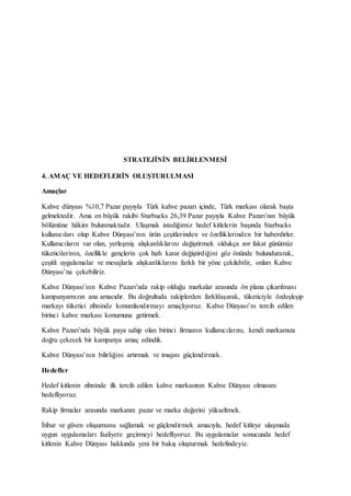 STRATEJİNİN BELİRLENMESİ
4. AMAÇ VE HEDEFLERİN OLUŞTURULMASI
Amaçlar
Kahve dünyası %10,7 Pazar payıyla Türk kahve pazarı içinde, Türk markası olarak başta
gelmektedir. Ama en büyük rakibi Starbucks 26,39 Pazar payıyla Kahve Pazarı’nın büyük
bölümüne hâkim bulunmaktadır. Ulaşmak istediğimiz hedef kitlelerin başında Starbucks
kullanıcıları olup Kahve Dünyası’nın ürün çeşitlerinden ve özelliklerinden bir haberdirler.
Kullanıcıların var olan, yerleşmiş alışkanlıklarını değiştirmek oldukça zor fakat günümüz
tüketicilerinin, özellikle gençlerin çok hızlı karar değiştirdiğini göz önünde bulundurarak,
çeşitli uygulamalar ve mesajlarla alışkanlıklarını farklı bir yöne çekilebilir, onları Kahve
Dünyası’na çekebiliriz.
Kahve Dünyası’nın Kahve Pazarı’nda rakip olduğu markalar arasında ön plana çıkarılması
kampanyamızın ana amacıdır. Bu doğrultuda rakiplerden farklılaşarak, tüketiciyle özdeşleşip
markayı tüketici zihninde konumlandırmayı amaçlıyoruz. Kahve Dünyası’nı tercih edilen
birinci kahve markası konumuna getirmek.
Kahve Pazarı’nda büyük paya sahip olan birinci firmanın kullanıcılarını, kendi markamıza
doğru çekecek bir kampanya amaç edindik.
Kahve Dünyası’nın bilirliğini artırmak ve imajını güçlendirmek.
Hedefler
Hedef kitlenin zihninde ilk tercih edilen kahve markasının Kahve Dünyası olmasını
hedefliyoruz.
Rakip firmalar arasında markanın pazar ve marka değerini yükseltmek.
İtibar ve güven oluşumunu sağlamak ve güçlendirmek amacıyla, hedef kitleye ulaşmada
uygun uygulamaları faaliyete geçirmeyi hedefliyoruz. Bu uygulamalar sonucunda hedef
kitlenin Kahve Dünyası hakkında yeni bir bakış oluşturmak hedefindeyiz.
 