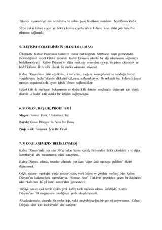 Tüketici memnuniyetinin artırılması ve onlara yeni fırsatların sunulması hedeflenmektedir.
50’ye yakın kahve çeşidi ve farklı çikolata çeşitlerinden kullanıcıların daha çok haberdar
olmasını sağlamak.
5. İLETİŞİM STRATEJİSİNİN OLUŞTURULMASI
Ülkemizde Kahve Pazarı’nda kullanım olarak bakıldığında Starbucks başta gelmektedir.
Belirlediğimiz hedef kitleler üzerinde Kahve Dünyası olumlu bir algı oluşmasını sağlamayı
hedeflemekteyiz. Kahve Dünyası’nı diğer markalar arasından sıyırıp, ön plana çıkaracak ve
hedef kitlenin ilk tercihi olacak bir marka olmasını istiyoruz.
Kahve Dünyası’nın ürün çeşitlerini, lezzetlerini, mağaza konseptlerini ve sunduğu hizmeti
vurgulayarak hedef kitlenin dikkatini çekmeye çalışmaktayız. Bu noktada ise; kullanacağımız
mesajın uygulamalarla uyum içinde olması sağlanacaktır.
Hedef kitle ile markanın buluşmasını en doğru kitle iletişim araçlarıyla sağlamak için planlı,
düzenli ve hedef kitle odaklı bir iletişim sağlayacağız.
6. SLOGAN, BAŞLIK, PROJE İSMİ
Slogan: Sonsuz Hatır, Unutulmaz Tat
Başlık: Kahve Dünyası’na Yeni Bir Bakış
Proje ismi: Tanışmak İçin Bir Fırsat
7. MESAJLARIMIZIN BELİRLENMESİ
Kahve Dünyası’nda yer alan 50’ye yakın kahve çeşidi, birbirinden farklı çikolataları ve diğer
lezzetleriyle size sunulmamış olanı sunuyoruz.
Kahve Dünyası olarak, insanlar zihninde yer alan “diğer ünlü markaya gidelim” fikrini
değiştirmek.
Güçlü yabancı markalar içinde rekabet eden, yerli kahve ve çikolata markası olan Kahve
Dünyası’nı kullanıcılara sunmaktayız. “Sonsuz hatır” Türklerin geçmişten gelen bir düşüncesi
olan “kahvenin 40 yıl hatırı vardır”dan gelmektedir.
Türkiye’nin en çok tercih edilen yerli kahve kafe markası olması sebebiyle, Kahve
Dünyası’nın 98 mağazasına istediğiniz yerde ulaşabilirisiniz.
Arkadaşlarınızla dışarıda bir şeyler içip, vakit geçirebileceğin bir yer mi arıyorsunuz. Kahve
Dünyası sizin için isteklerinizi size sunuyor.
 