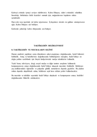 Kahveyi evinizde içmeyi seviyor olabilirsiniz. Kahve Dünyası, sizleri evinizdeki rahatlıkta
hissettirip, birbirinden farklı lezzetleri sunmak için, mağazalarının kapılarını sizlere
açmaktadır.
Hep evde veya işyerinde mi kahve içiyorsunuz. İş hayatının stresini eve gidince atamıyorsanız
eğer, Kahve Dünyası sizi bekliyor.
Kahvenin yalnızlığı kahve dünyasında son buluyor.
TAKTİKLERİN BELİRLENMESİ
8. TAKTİKLERİN VE MECRALARIN SEÇİMİ
Durum analizini yaptıktan sonra düzenlenen anket araştırması doğrultusunda, hedef kitlemizi
belirledik. Amaç ve hedeflerimiz doğrultusunda belirlediğimiz mesajları, hedef kitleye en
doğru yoldan verebilmek için birçok faaliyetimizde medya tekniklerini kullandık.
Yazılı basın, televizyon, dergi, sosyal medya ve diğer tanıtım araçlarını kullanarak
kampanyamızın amacı doğrultusunda hedef kitleye ulaşacak mecraları belirledik. Belirlenen
yaş aralıklarındaki öğrenciler ve çalışanlar günlük zamanlarını dışarıda geçirirler. Bu yüzden
onlara dışarıda ulaşabilmek adına, belirlenen açık hava reklam yerleri kullanılacaktır.
Bu mecralar ve taktikler sayesinde hedef kitleye ulaşılacak ve kampanyanın amacı, hedefleri
doğrultusunda bilinirlik artırılacaktır.
 