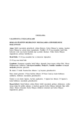UYGULAMA
9. KAMPANYA UYGULAMALARI
REKLAM FİLMİNİN BELİRLENEN MECRALARDA GÖSTERİLMEYE
BAŞLANMASI
Amaç: Belirli mecralarda gösterilecek reklam filmimiz, Kahve Dünyası’nı tanıtma, insanları
Kahve Dünyası’na çekme amacı taşımaktadır. Özellikle 25-39 yaş arasındaki hedef kitle,
kahvesini evde veya karton bardakla alıp iş yerinde tüketiyor. Onları Kahve Dünyası
mağazalarına çekmeyi hedefliyoruz.
Hedef Kitle: 15-24 yaş arasındaki lise ve üniversite öğrencileri.
25-39 yaş arası hedef kitle
Uygulama: Kampanya açısından hedef kitleye ulaşmada önem taşıyan reklam filmi, Mecra
Planlamasında belirlenen Televizyon kanalları, ModyoTv, Youtube kanalları ve sosyal
medyada gösterime girecektir.
İlk olarak 17 Aralık Pazartesi’den itibaren 1 ay boyunca gösterilecektir.
İkinci olarak gösterimi 2 Nisan Salı’dan itibaren 28 Nisan Cuma’ya kadar belirlenen
aralıklarla, belirlenen mecralarda gösterilecektir.
Üçüncü ve son olarak Ağustos Ayı’nda yapılacaktır. 5 Ağustos’tan itibaren 25 Ağustos’a
kadar belirlenen mecralarda gösterilecektir.
Başarı Kriteri: Hedef kitlenin reklam filmini belirli mecralarda görünce etkilenmesi, verilen
mesajı doğru bir şekilde anlaması ve harekete geçerek Kahve Dünyası hakkında bilgi sahibi
olması. Bunun sonucunda Kahve Dünyası ürünlerini denemek için Kahve Dünyası
mağazalarına gitmesi.
 