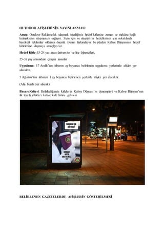 OUTDOOR AFİŞLERİNİN YAYINLANMASI
Amaç: Outdoor Reklamcılık ulaşmak istediğiniz hedef kitlenize zaman ve mekâna bağlı
kalmaksızın ulaşmanızı sağlıyor. Sizin için ve ulaşılabilir hedefleriniz için sokaklarda
hareketli reklamlar oldukça önemli. Bunun farkındayız bu yüzden Kahve Dünyasının hedef
kitlelerine ulaşmayı amaçlıyoruz.
Hedef Kitle:15-24 yaş arası üniversite ve lise öğrencileri,
25-39 yaş arasındaki çalışan insanlar
Uygulama: 17 Aralık’tan itibaren ay boyunca belirlenen uygulama yerlerinde afişler yer
alacaktır.
5 Ağustos’tan itibaren 1 ay boyunca belirlenen yerlerde afişler yer alacaktır.
(Afiş burda yer alacak)
Başarı Kriteri: Belirlediğimiz kitlelerin Kahve Dünyası’nı denemeleri ve Kahve Dünyası’nın
ilk tercih ettikleri kahve kafe haline gelmesi.
BELİRLENEN GAZETELERDE AFİŞLERİN GÖSTERİLMESİ
 