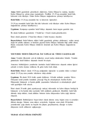 Amaç: Belirli gazetelerde gösterilecek afişlerimiz, Kahve Dünyası’nı tanıtma, insanları
Kahve Dünyası’na çekme amacı taşımaktadır. Özellikle 25-39 yaş arasındaki hedef kitle,
kahvesini evde tüketiyor. Onları Kahve Dünyası mağazalarına çekmeyi hedefliyoruz.
Hedef Kitle: 15-24 yaş arasındaki lise ve üniversite öğrencileri.
25-39 yaş arasındaki hedef kitle (Bu kitle kahvesini evde tüketiyor onları Kahve Dünyası
mağazalarına çekmeyi hedefliyoruz.)
Uygulama: Kampanya açısından hedef kitleye ulaşmada önem taşıyan gazeteler için;
İlk olarak belirlenen gazetelerde 17Aralık’tan 1 Ocak’a kadar gösterilecektir.
İkinci olarak gösterimi 2 Nisan’dan itibaren 2 hafta boyunca olacaktır.
Başarı Kriteri: Hedef kitlenin afişleri belirli gazetelerde görünce etkilenmesi, verilen mesajı
doğru bir şekilde anlaması ve harekete geçerek Kahve Dünyası hakkında bilgi sahibi olması.
Bunun sonucunda Kahve Dünyası ürünlerini denemek için Kahve Dünyası mağazalarına
gitmesi.
YOUTUBER MERVE ÖZKAYNAK İLE YAPILACAK VİDEO CALIŞMALARI
Amaç: Youtube ülkemizde çok sık kullanılan sosyal medya alanlarından birisidir. Youtube
günümüzde hedef kitlelere ulaşmada önemli bir araçtır.
Amacımız belirlediğimiz youtuberlar üzerinden hedef kitlelerimize ulaşarak onların ilgisini
çekmek ve kahve deyince akıllarına ilk gelen kahve kafe olmak.
Hedef Kitle: Birincil olarak 15/24 yaş aralığındaki öğrenciler ve youtube kitlesi ve ikincil
olarak 25-39 yaş arası youtube videolarını takip edenler
Uygulama: İlk olarak 2018 Aralık ayında belirlenen 14Aralık tarihinde youtuber Merve
Özkaynak kendi youtube kanalında çekeceği Vlog ile arkadaşlarıyla beraber Kahve
Dünyasında bulunacak ve burada günlük yaşamından bahsedecek ve arkadaşlarıyla güzel
vakit geçirdiğini belli edecek.
İkinci olarak 28 aralık günü yayınlayacağı makyaj videosunda ise kahve dünyası bardağı ile
bulunacak ve bu bardak video içerisinde belli aralıklarla gözükecek. Böylelikle hedef kitle
zihninde takip ettikleri, örnek aldıkları birisinin kahve dünyasından kahve içtiği izlenimi
oluşacak.
Başarı Kriteri: Belirlediğimiz başarı kriteri olarak izlenme oranı, beğeni oranı ve yorumları
dikkate alacağız. İzlenme oranı milyon seviyelerde, beğenme oranı yüzde 80 üzerinde
yorumlarında çoğu olumlu ise başarılı bir çalışma gerçekleştirmiş olacağız ve kahve
dünyasının tercih edilmesini sağlayacağız.
YILBAŞI AĞACI DİLEK ETKİNLİĞİ
 