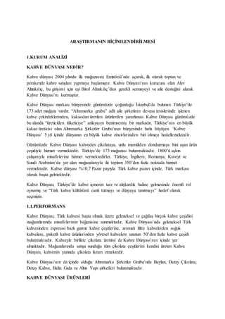 ARAŞTIRMANIN BİÇİMLENDİRİLMESİ
1.KURUM ANALİZİ
KAHVE DÜNYASI NEDİR?
Kahve dünyası 2004 yılında ilk mağazasını Eminönü’nde açarak, ilk olarak toptan ve
perakende kahve satışları yapmaya başlamıştır. Kahve Dünyası’nın kurucusu olan Alev
Altınkılıç, bu girişimi için eşi Birol Altınkılıç’dan gerekli sermayeyi ve aile desteğini alarak
Kahve Dünyası’nı kurmuştur.
Kahve Dünyası markası bünyesinde günümüzde çoğunluğu İstanbul’da bulunan Türkiye’de
173 adet mağaza vardır. “Altınmarka grubu” adlı aile şirketinin devasa tesislerinde işlenen
kahve çekirdeklerinden, kakaodan üretilen ürünlerden yararlanan Kahve Dünyası günümüzde
bu alanda “üreticiden tüketiciye” anlayışını benimsemiş bir markadır. Türkiye’nin en büyük
kakao üreticisi olan Altınmarka Şirketler Grubu’nun bünyesinde hızla büyüyen ‘Kahve
Dünyası’ 5 yıl içinde dünyanın en büyük kahve zincirlerinden biri olmayı hedeflemektedir.
Günümüzde Kahve Dünyası kahveden çikolataya, unlu mamülden dondurmaya bini aşan ürün
çeşidiyle hizmet vermektedir. Türkiye’de 173 mağazası bulunmaktadır. 1800’ü aşkın
çalışanıyla misafirlerine hizmet vermektedirler. Türkiye, İngiltere, Romanya, Kuveyt ve
Suudi Arabistan’da yer alan mağazalarıyla ile toplam 350’den fazla noktada hizmet
vermektedir. Kahve dünyası %10,7 Pazar payıyla Türk kahve pazarı içinde, Türk markası
olarak başta gelmektedir.
Kahve Dünyası, Türkiye’de kahve içmenin tarz ve alışkanlık haline gelmesinde önemli rol
oynamış ve “Türk kahve kültürünü canlı tutmayı ve dünyaya tanıtmayı” hedef olarak
seçmiştir.
1.1.PERFORMANS
Kahve Dünyası, Türk kahvesi başta olmak üzere geleneksel ve çağdaş birçok kahve çeşidini
mağazalarında misafirlerinin beğenisine sunmaktadır. Kahve Dünyası’nda geleneksel Türk
kahvesinden espresso bazlı gurme kahve çeşitlerine, aromalı filtre kahvelerden soğuk
kahvelere, paketli kahve ürünlerinden yöresel kahvelere uzanan 50’den fazla kahve çeşidi
bulunmaktadır. Kahveyle birlikte çikolata üretimi de Kahve Dünyası’nın içinde yer
almaktadır. Mağazalarında satışa sunduğu tüm çikolata çeşitlerini kendisi üreten Kahve
Dünyası, kahvenin yanında çikolata ikram etmektedir.
Kahve Dünyası’nın da içinde olduğu Altınmarka Şirketler Grubu’nda Baylan, Detay Çikolata,
Detay Kahve, Balin Gıda ve Altın Yapı şirketleri bulunmaktadır.
KAHVE DÜNYASI ÜRÜNLERİ
 