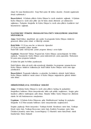 oluşan bir sergi düzenlenecektir. Sergi Mart ayının ilk haftası olacaktır. (Sonraki uygulamada
detaylı açıklanacak.)
Başarı Kriteri: 14 Şubatta çiftlerin Kahve Dünyası’nı tercih etmelerini sağlamak. 14 Şubatın
Kahve Dünyası’nı tercih eden çiftler için bir hatıra olarak zihinlerde yer edinmesinin
sağlanması. Paylaşılan fotoğraflar ile Kahve Dünyası’nı tercih eden çiftlerin kendilerini özel
hissetmelerini sağlamak.
MASTERCHEF TÜRKİYE PROGRAMI’NDA ÜRÜN YERLEŞTİRME ŞEKLİNDE
SPONSORLUK
Amaç: Hedef kitleye ulaşabilmek için seçilen bu programda Kahve Dünyası ürünlerini
göstererek dikkat çekici olmak ve bilinirliği artırmak.
Hedef Kitle: 15-24 yaş arası lise ve üniversite öğrencileri
25-39 yaş arasındaki çalışan insanlar
Hedef kitle içinde televizyonda yemek programı izlemeyi seven kişiler
Uygulama: Masterchef Türkiye Programı’nda Kahve Dünyası sponsorluğunda bir bölüm
yapılacak. Yarışmacılar Kahve Dünyası pasta malzemeleriyle pasta yapacaklar. Markamızın
bir pasta ustası programa katılacak.
26 Şubat Salı günü bu bölüm yayınlanacak.
Hedef kitlenin daha çok tercih edip seyredeceği düşünülen bu programın yarışmacılarının
Kahve Dünyası ürünlerini kullanmasıyla hedef kitlede Kahve Dünyası tercih etme algısı
yaratılacaktır.
Başarı Kriteri: Programda kullanılan ve gösterilen bu ürünlerin etkisiyle hedef kitlenin
Kahve Dünyası ürünlerini merak etmesi ve Kahve Dünyası mağazalarına giderek ürünleri
satın alması.
#BİRDİLİMİKİÇATAL FOTOĞRAF SERGİSİ
Amaç: 14 Şubatta Kahve Dünyası’nı tercih eden çiftlerin hashtag ile paylaştıkları
fotoğrafların belirlenen Metro istasyonlarında halka açık şekilde sergilenmesi. Sergiye gelen
insanların çiftlerin mutluluğuna şahit olması. Bununla birlikte Kahve Dünyası’nın zihinlerde
olumlu bir etki bırakmasınının amaçlanması.
Uygulama: 14 Şubatta Kahve Dünyasına gelip #birdilimikiçatal hashtagi ile paylaşılan
fotoğraflar 4-22 Mart arasında belirlenen metro istasyonlarında sergilenecektir.
Serginin yapılacağı Metro istasyonları: Yenikapı-Atatürk Havalimanı metro hattı, Yenikapı-
Kirazlı metro hattı, Yenikapı-Hacıosman metro hattı, Kadıköy-Tavşantepe metro hattı,
Üsküdar-Çekmeköy metro hattı, Levent-Boğaziçi Ü.-Hisarüstü metro hattı.(Örnek olarak
İstanbul’daki Metro Hatları)0
 