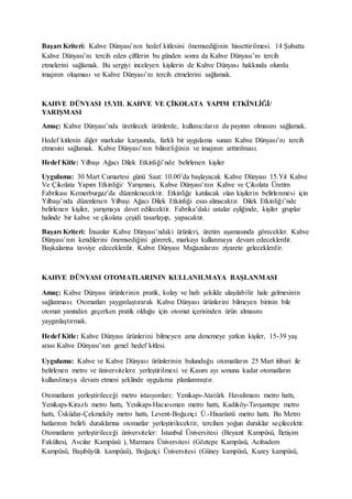Başarı Kriteri: Kahve Dünyası’nın hedef kitlesini önemsediğinin hissettirilmesi. 14 Şubatta
Kahve Dünyası’nı tercih eden çiftlerin bu günden sonra da Kahve Dünyası’nı tercih
etmelerini sağlamak. Bu sergiyi inceleyen kişilerin de Kahve Dünyası hakkında olumlu
imajının oluşması ve Kahve Dünyası’nı tercih etmelerini sağlamak.
KAHVE DÜNYASI 15.YIL KAHVE VE ÇİKOLATA YAPIM ETKİNLİĞİ/
YARIŞMASI
Amaç: Kahve Dünyası’nda üretilecek ürünlerde, kullanıcıların da payının olmasını sağlamak.
Hedef kitlenin diğer markalar karşısında, farklı bir uygulama sunan Kahve Dünyası’nı tercih
etmesini sağlamak. Kahve Dünyası’nın bilinirliğinin ve imajının arttırılması.
Hedef Kitle: Yılbaşı Ağacı Dilek Etkinliği’nde belirlenen kişiler
Uygulama: 30 Mart Cumartesi günü Saat: 10.00’da başlayacak Kahve Dünyası 15.Yıl Kahve
Ve Çikolata Yapım Etkinliği/ Yarışması, Kahve Dünyası’nın Kahve ve Çikolata Üretim
Fabrikası Kemerburgaz’da düzenlenecektir. Etkinliğe katılacak olan kişilerin belirlenmesi için
Yılbaşı’nda düzenlenen Yılbaşı Ağacı Dilek Etkinliği esas alınacaktır. Dilek Etkinliği’nde
belirlenen kişiler, yarışmaya davet edilecektir. Fabrika’daki ustalar eşliğinde, kişiler gruplar
halinde bir kahve ve çikolata çeşidi tasarlayıp, yapacaktır.
Başarı Kriteri: İnsanlar Kahve Dünyası’ndaki ürünleri, üretim aşamasında görecekler. Kahve
Dünyası’nın kendilerini önemsediğini görerek, markayı kullanmaya devam edeceklerdir.
Başkalarına tavsiye edeceklerdir. Kahve Dünyası Mağazalarını ziyarete geleceklerdir.
KAHVE DÜNYASI OTOMATLARININ KULLANILMAYA BAŞLANMASI
Amaç: Kahve Dünyası ürünlerinin pratik, kolay ve hızlı şekilde ulaşılabilir hale gelmesinin
sağlanması. Otomatları yaygınlaştırarak Kahve Dünyası ürünlerini bilmeyen birinin bile
otomat yanından geçerken pratik olduğu için otomat içerisinden ürün almasını
yaygınlaştırmak.
Hedef Kitle: Kahve Dünyası ürünlerini bilmeyen ama denemeye yatkın kişiler, 15-39 yaş
arası Kahve Dünyası’nın genel hedef kitlesi.
Uygulama: Kahve ve Kahve Dünyası ürünlerinin bulunduğu otomatların 25 Mart itibari ile
belirlenen metro ve üniversitelere yerleştirilmesi ve Kasım ayı sonuna kadar otomatların
kullanılmaya devam etmesi şeklinde uygulama planlanmıştır.
Otomatların yerleştirileceği metro istasyonları: Yenikapı-Atatürk Havalimanı metro hattı,
Yenikapı-Kirazlı metro hattı, Yenikapı-Hacıosman metro hattı, Kadıköy-Tavşantepe metro
hattı, Üsküdar-Çekmeköy metro hattı, Levent-Boğaziçi Ü.-Hisarüstü metro hattı. Bu Metro
hatlarının belirli duraklarına otomatlar yerleştirilecektir, tercihen yoğun duraklar seçilecektir.
Otomatların yerleştirileceği üniversiteler: İstanbul Üniversitesi (Beyazıt Kampüsü, İletişim
Fakültesi, Avcılar Kampüsü ), Marmara Üniversitesi (Göztepe Kampüsü, Acıbadem
Kampüsü, Başıbüyük kampüsü), Boğaziçi Üniversitesi (Güney kampüsü, Kuzey kampüsü,
 