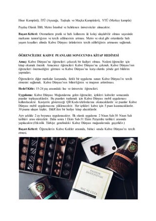 Hisar Kampüsü), İTÜ (Ayazağa, Taşkışla ve Maçka Kampüsleri), YTÜ (Merkez kampüs)
Paydaş Olarak İBB, Metro İstanbul ve belirlenen üniversiteler alınacaktır.
Başarı Kriteri: Otomatların pratik ve hızlı kullanımı ile kolay ulaşılabilir olması sayesinde
markanın tanınırlığının ve tercih edilmesinin artması. Metro ve okul gibi ortamlarda hızlı
yaşam koşulları altında Kahve Dünyası ürünlerinin tercih edilirliğinin artmasını sağlamak.
ÖĞRENCİLERE KAHVE PUANLARI SONUCUNDA KİTAP HEDİYESİ
Amaç: Kahve Dünyası’na öğrencileri çekecek bir faaliyet olması. Nedeni öğrenciler için
kitap okumak önemli. Amacımız öğrencileri Kahve Dünyası’na çekmek. Kahve Dünyası’nın
öğrencileri önemsediğini görmesi ve Kahve Dünyası’na karşı olumlu yönde geri bildirim
yapmaları.
Öğrencilerin diğer markalar karşısında, farklı bir uygulama sunan Kahve Dünyası’nı tercih
etmesini sağlamak. Kahve Dünyası’nın bilinirliğinin ve imajının arttırılması.
Hedef Kitle: 15-24 yaş arasındaki lise ve üniversite öğrencileri.
Uygulama: Kahve Dünyası Mağazalarına gelen öğrenciler, içtikleri kahveler sonucunda
puanlar toplayacaklardır. Bu puanları toplamak için Kahve Dünyası mobil uygulaması
kullanılacaktır. Kasiyerin göstereceği QR Kodu telefonlarına okutacaklardır ve puanlar Kahve
Dünyası mobil uygulamasına yüklenecektir. Her içtikleri kahve için 5 puan kazanacaklardır.
30 puana ulaşan kişiler, D&R’den bir hediye kitap alacaklardır.
Ayrı şekilde 2 ay boyunca uygulanacaktır. İlk olarak uygulama 2 Nisan Salı-30 Nisan Salı
tarihleri arası sürecektir. Daha sonra 1 Ekim Salı-31 Ekim Perşembe tarihleri arasında
yapılacaktır.(Etkinlik Türkiye genelindeki Kahve Dünyası mağazalarında geçerlidir.)
Başarı Kriteri: Öğrencilerin Kahve Kafeler arasında, birinci sırada Kahve Dünyası’nı tercih
etmesi.
 