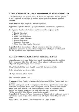 KAHVE DÜNYASI’NIN ÜNİVERSİTE YERLEŞKELERİNE BİLBOARD REKLAMI
Amaç: Üniversiteye yeni başlamış olan ya da devam eden öğrencilerin dikkatini çekerek,
Kahve Dünyasının arkadaşlarıyla iyi bir vakit geçirme yeri olarak akıllarına gelmesini
sağlamak.
Hedef Kitle: 18-24 yaş aralığındaki üniversite öğrencileri.
Uygulama: 2 Eylül’den itibaren 1 ay boyunca belirlenen üniversitelerde yayınlanacak.
Bu düşünceler doğrultusunda belirlenen devlet üniversiteleri aşağıdaki gibidir:
 İstanbul Üniversitesi
 Marmara Üniversitesi
 Yıldız Teknik Üniversitesi
 İstanbul Teknik Üniversitesi
 Boğaziçi Üniversitesi
 Galatasaray Üniversitesi
 Mimar Sinan Güzel Sanatlar Üniversitesi
Başarı Kriterleri: Kahve dünyası billboard reklamlarını üniversite yerleşkelerine
yerleştirerek öğrencilerin dikkatini çekmek ve öğrencilerin arkadaşları ile birlikte güzel
vakitler geçirebileceklerini öğrencilerini inandırmak.
RAMAZAN AYI’NDA 2. TÜRK KAHVESİ HEDİYE KAMPANYASI
Amaç: Ramazan ayı boyunca iftardan sonra geçerli olacak bu kampanyayla, ikincisinin
hediye olmasından dolayı daha fazla kişinin birlikte gelmesini sağlayarak devamlılık
oluşturmak. Böylelikle müşteri sayısını artırmak.
Hedef Kitle: Hedef kitle içinde öncelikli olarak Türk Kahvesi seven kişiler
Kahve kafede kahve içmeyi seven kişiler
25-39 yaş arasındaki çalışan insanlar
Fiyat bakımından düşünen kişiler
Uygulama: 6 Mayıs Pazartesi başlayacak olan bu kampanya 20 Mayıs Pazartesi günü sona
erecektir.
Ramazan ayında geçerli olacak bu kampanyayla Türk Kahvesi siparişlerinde ikincisi hediye
edilecektir. Bu uygulama iftardan sonra 2 saat geçerli olacaktır. Yemekten sonra öncelikli
olarak tercih edilen kahvenin Türk Kahvesi olmasından dolayı bu kampanya Kahve
Dünyası’nın Ramazan ayında daha çok tercih edilmesine katkı sağlayacaktır. (Etkinlik
Türkiye genelindeki Kahve Dünyası mağazalarında geçerlidir.)
Başarı Kriteri: Ramazan Ayı’ndaki bu uygulamayla akıllarda kalıcılık sağlanarak, insanların
çevresindeki kişilere tavsiye vermesi üzerine daha fazla kişinin Kahve Dünyası’nı tercih
etmesi.
Hedef kitlede ‘’Türk Kahvesi Kahve Dünyası’nda içilir’’ algısı oluşması.
 