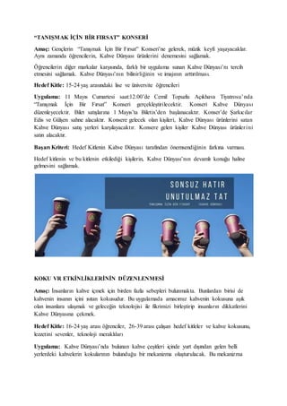 “TANIŞMAK İÇİN BİR FIRSAT” KONSERİ
Amaç: Gençlerin “Tanışmak İçin Bir Fırsat” Konseri’ne gelerek, müzik keyfi yaşayacaklar.
Aynı zamanda öğrencilerin, Kahve Dünyası ürünlerini denemesini sağlamak.
Öğrencilerin diğer markalar karşısında, farklı bir uygulama sunan Kahve Dünyası’nı tercih
etmesini sağlamak. Kahve Dünyası’nın bilinirliğinin ve imajının arttırılması.
Hedef Kitle: 15-24 yaş arasındaki lise ve üniversite öğrencileri
Uygulama: 11 Mayıs Cumartesi saat:12.00’de Cemil Topuzlu Açıkhava Tiyatrosu’nda
“Tanışmak İçin Bir Fırsat” Konseri gerçekleştirilecektir. Konseri Kahve Dünyası
düzenleyecektir. Bilet satışlarına 1 Mayıs’ta Biletix’den başlanacaktır. Konser’de Şarkıcılar
Edis ve Gülşen sahne alacaktır. Konsere gelecek olan kişileri, Kahve Dünyası ürünlerini satan
Kahve Dünyası satış yerleri karşılayacaktır. Konsere gelen kişiler Kahve Dünyası ürünlerini
satın alacaktır.
Başarı Kriteri: Hedef Kitlenin Kahve Dünyası tarafından önemsendiğinin farkına varması.
Hedef kitlenin ve bu kitlenin etkilediği kişilerin, Kahve Dünyası’nın devamlı konuğu haline
gelmesini sağlamak.
KOKU VR ETKİNLİKLERİNİN DÜZENLENMESİ
Amaç: İnsanların kahve içmek için birden fazla sebepleri bulunmakta. Bunlardan birisi de
kahvenin insanın içini ısıtan kokusudur. Bu uygulamada amacımız kahvenin kokusuna aşık
olan insanlara ulaşmak ve geleceğin teknolojisi ile fikrimizi birleştirip insanların dikkatlerini
Kahve Dünyasına çekmek.
Hedef Kitle: 16-24 yaş arası öğrenciler, 26-39 arası çalışan hedef kitleler ve kahve kokusunu,
lezzetini sevenler, teknoloji meraklıları
Uygulama: Kahve Dünyası’nda bulunan kahve çeşitleri içinde yurt dışından gelen belli
yerlerdeki kahvelerin kokularının bulunduğu bir mekanizma oluşturulacak. Bu mekanizma
 