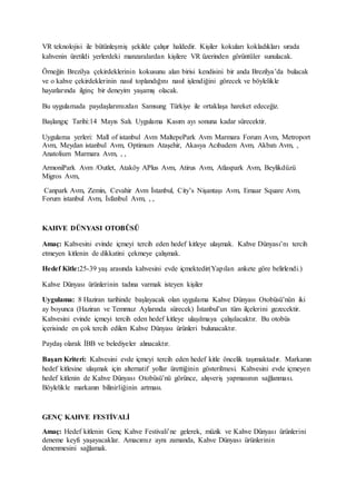 VR teknolojisi ile bütünleşmiş şekilde çalışır haldedir. Kişiler kokuları kokladıkları sırada
kahvenin üretildi yerlerdeki manzaralardan kişilere VR üzerinden görüntüler sunulacak.
Örneğin Brezilya çekirdeklerinin kokusunu alan birisi kendisini bir anda Brezilya’da bulacak
ve o kahve çekirdeklerinin nasıl toplandığını nasıl işlendiğini görecek ve böylelikle
hayatlarında ilginç bir deneyim yaşamış olacak.
Bu uygulamada paydaşlarımızdan Samsung Türkiye ile ortaklaşa hareket edeceğiz.
Başlangıç Tarihi:14 Mayıs Salı. Uygulama Kasım ayı sonuna kadar sürecektir.
Uygulama yerleri: Mall of istanbul Avm MaltepePark Avm Marmara Forum Avm, Metroport
Avm, Meydan istanbul Avm, Optimum Ataşehir, Akasya Acıbadem Avm, Akbatı Avm, ,
Anatolium Marmara Avm, , ,
ArmoniPark Avm /Outlet, Ataköy APlus Avm, Atirus Avm, Atlaspark Avm, Beylikdüzü
Migros Avm,
Canpark Avm, Zemin, Cevahir Avm İstanbul, City’s Nişantaşı Avm, Emaar Square Avm,
Forum istanbul Avm, İsfanbul Avm, , ,
KAHVE DÜNYASI OTOBÜSÜ
Amaç: Kahvesini evinde içmeyi tercih eden hedef kitleye ulaşmak. Kahve Dünyası’nı tercih
etmeyen kitlenin de dikkatini çekmeye çalışmak.
Hedef Kitle:25-39 yaş arasında kahvesini evde içmektedir(Yapılan ankete göre belirlendi.)
Kahve Dünyası ürünlerinin tadına varmak isteyen kişiler
Uygulama: 8 Haziran tarihinde başlayacak olan uygulama Kahve Dünyası Otobüsü’nün iki
ay boyunca (Haziran ve Temmuz Aylarında sürecek) İstanbul’un tüm ilçelerini gezecektir.
Kahvesini evinde içmeyi tercih eden hedef kitleye ulaşılmaya çalışılacaktır. Bu otobüs
içerisinde en çok tercih edilen Kahve Dünyası ürünleri bulunacaktır.
Paydaş olarak İBB ve belediyeler alınacaktır.
Başarı Kriteri: Kahvesini evde içmeyi tercih eden hedef kitle öncelik taşımaktadır. Markanın
hedef kitlesine ulaşmak için alternatif yollar ürettiğinin gösterilmesi. Kahvesini evde içmeyen
hedef kitlenin de Kahve Dünyası Otobüsü’nü görünce, alışveriş yapmasının sağlanması.
Böylelikle markanın bilinirliğinin artması.
GENÇ KAHVE FESTİVALİ
Amaç: Hedef kitlenin Genç Kahve Festivali’ne gelerek, müzik ve Kahve Dünyası ürünlerini
deneme keyfi yaşayacaklar. Amacımız aynı zamanda, Kahve Dünyası ürünlerinin
denenmesini sağlamak.
 