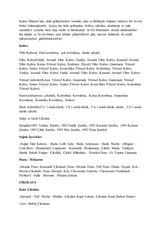 Kahve Dünyası’nda ürün geliştirmeden sorumlu olan ve fabrikada bulunan merkezi bir Ar-Ge
birimi bulunmaktadır. Ayrıca her ürün grubundan (kahve, çikolata, dondurma ve unlu
mamuller) sorumlu birer ekip vardır ve fabrikadaki Ar-Ge biriminden destek almaktadırlar.
Bu ekipler ve Ar-Ge birimi yeni ürünler geliştirdikleri gibi, mevcut ürünlerde de çeşitli
iyileştirmelere gidebilmektedirler.
Kahve
Türk Kahvesi( Orta kavrulmuş, çok kavrulmuş, damla sakızlı)
Filtre Kahve(Fındık Aromalı Filtre Kahve, Vanilya Aromalı Filtre Kahve, Karamel Aromalı
Filtre Kahve, Kenya Yöresel Kahve, Kafeinsiz (Decaf) Filtre Kahve, Guatemala Yöresel
Kahve, Santos Yöresel Kahve, Kosta Rika Yöresel Kahve, Kolombiya Yöresel Kahve,
Vanilya Aromalı Filtre Kahve, Fındık Aromalı Filtre Kahve, Karamel Aromalı Filtre Kahve)
Yöresel kahveler(Kenya Yöresel Kahve, Guatemala Yöresel Kahve, Guatemala Yöresel
Kahve, Santos Yöresel Kahve, Santos Yöresel Kahve, Kosta Rika Yöresel Kahve, Kolombiya
Yöresel Kahve)
Espresso(Espresso çekirdek, Kolombiya Kavrulmuş, Kenya Kavrulmuş, Guatemala
Kavrulmuş, Kostarika Kavrulmuş, Santos)
Hazır Kahveler(2’si 1 arada klasik, 3’ü 1 arada klasik, 2’si 1 arada damla sakızlı , 3’ü 1 arada
damla sakızlı)
Salep ve Sıcak Çikolata
Şuruplar(1883 Vanilya Şurubu, 1883 Fındık Şurubu, 1883 Karamel Şurubu, 1883 Kestane
Şurubu, 1883 Çilek Şurubu, 1883 Muz Şurubu, 1883 Nane Şurubu)
Soğuk İçecekler
-Soğuk Türk Kahvesi – Buzlu Caffe Latte –Buzlu Americano –Buzlu Macho –Affogato –
Cold Brew –Dondurmalı Cappucino –Karamelli, Dondurmalı, Çilekli, Muzlu, Vanilyalı,
Damla Sakızlı Frappe –Çikoltalı, Çilekli Milkshake –Portakal Suyu –Ev Yapımı Limonata
Pasta - Makaron
-Mozaik Pasta -Karamelli Çikolatalı Pasta -Mozaik Pasta -Trüf Pasta -Elmalı Tarçınlı Kek -
Mocha Çikolatalı Pasta -Havuçlu Kek, Cheesecake Limonlu, Cheesecake Frambuazlı –
Profiterol –Sufle –Brownie –Madam Şokola
ÇİKOLATA
Kutu Çikolata
-Spesiyal –Trüf –Roche –Madlen -Çikolata Kaplı Lokum -Çikolata Kaplı Badem Ezmesi
-Lavi -Bebek Çikolatası
 