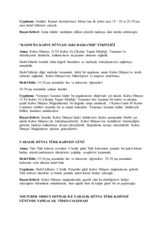 Uygulama: Grafitici Kienart duvarlarımıza Mona Lisa ile kahve içen 15 – 24 ve 25-39 yaş
arası hedef kitlemizi çizecek.
Başarı Kriteri: Geniş kitleler tarafından dikkat çekerek markaya olan merakı arttıracağız.
“KASIM’DA KAHVE DÜNYASI AŞKI BAŞKA’DIR” ETKİNLİĞİ
Amaç: Kahve Dünyası 15.Yıl Kahve Ve Çikolata Yapım Etkinliği/ Yarışması’nı
düzenleyerek ürünlerde, kullanıcıların da payının olmasını sağladık.
Hedef kitlenin kendini daha değerli hissettiren ve markayla özdeşleşmesini sağlamayı
amaçladık.
Hedef kitlenin diğer markalar karşısında, farklı bir uygulama sunan Kahve Dünyası’nı tercih
etmesini sağlamak. Kahve Dünyası’nın bilinirliğinin ve imajının arttırılması.
Hedef Kitle: 15-24 yaş arasındaki lise ve üniversite öğrencileri
25-39 yaş arasındaki çalışan insanlar
Uygulama: Yarışmayı kazanan kişiler bu uygulamanın afişlerinde yer alacak. Kahve Dünyası
15.Yıl Kahve Ve Çikolata Yapım Etkinliği/ Yarışması’nda kazanan bir kahve ve çikolata
çeşidi Kahve Dünyası Mağazalarında bu sloganla satışa sunulacak. 1 Kasım Cuma-30 Kasım
Cumartesi tarihleri arasında bir ay satışta kalacaktır. Yarışmayı kazanan kişiler, ürünleriyle
birlikte insanlara tanıtılacaktır.
Başarı Kriteri: İnsanlar Kahve Dünyası’ndaki ürünlerinin üretim aşamasında birebir yer
alarak Kahve Dünyası’yla özdeşleşeceklerdir. Kahve Dünyası’nın kendilerini önemsediğini
görerek, markayı kullanmaya devam edeceklerdir. Başkalarına tavsiye edeceklerdir. Kahve
Dünyası Mağazalarını ziyarete geleceklerdir.
5 ARALIK DÜNYA TÜRK KAHVESİ GÜNÜ
Amaç: Tüm Türk kahvesi sevenlere 5 Aralık günü Türk kahvesinin yanında bir paket lokum
hediye ederek markamızın tüketicisini çoğaltıp, sevgilerini kazanmak.
Hedef Kitle: 15-24 yaş arasındaki lise ve üniversite öğrencileri. 25-39 yaş arasındaki
kahvesini evde tüketen hedef kitle.
Uygulama: Hedef kitlemiz 5 Aralık Perşembe günü Kahve Dünyası mağazalarına gelerek
Türk kahvesi alacaklar ve bunun yanında paket lokum hediye edeceğiz.
Başarı Kriteri: Kahve Dünyası mağazalarında geçerli olan bu etkinliğimizi hediye
edeceğimiz lokumlarla tatlandırarak, hem ağızda hem de kalpte güzel bir an yaşatacağız.
YOUTUBER ORKUN IŞITMAK İLE 5.ARALIK DÜNYA TÜRK KAHVESİ
GÜNÜNDE YAPILACAK VİDEO CALIŞMASI
 