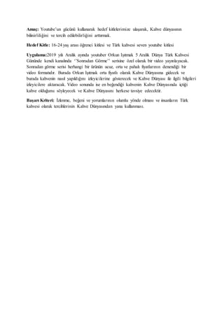 Amaç: Youtube’un gücünü kullanarak hedef kitlelerimize ulaşarak, Kahve dünyasının
bilinirliliğini ve tercih edilebilirliğini arttırmak.
Hedef Kitle: 16-24 yaş arası öğrenci kitlesi ve Türk kahvesi seven youtube kitlesi
Uygulama:2019 yılı Aralık ayında youtuber Orkun Işıtmak 5 Aralık Dünya Türk Kahvesi
Gününde kendi kanalında ‘’Sonradan Görme’’ serisine özel olarak bir video yayınlayacak.
Sonradan görme serisi herhangi bir ürünün ucuz, orta ve pahalı fiyatlarının denendiği bir
video formatıdır. Burada Orkun Işıtmak orta fiyatlı olarak Kahve Dünyasına gidecek ve
burada kahvenin nasıl yapıldığını izleyicilerine gösterecek ve Kahve Dünyası ile ilgili bilgileri
izleyicilere aktaracak. Video sonunda ise en beğendiği kahvenin Kahve Dünyasında içtiği
kahve olduğunu söyleyecek ve Kahve Dünyasını herkese tavsiye edecektir.
Başarı Kriteri: İzlenme, beğeni ve yorumlarının olumlu yönde olması ve insanların Türk
kahvesi olarak tercihlerinin Kahve Dünyasından yana kullanması.
 