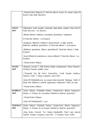 - Otomat Kahve Dünyası(-25 Mart’tan itibaren Kasım Ayı sonuna kadar-29
Kasım Cuma Günü bitecektir.)
NİSAN
2019
-Öğrencilere kahve puanları sonucunda kitap hediye etmek(2 Nisan Salı-30
Nisan Salı arası. 1 ay sürecek.)
-Reklam filminin belirlenen mecralarda gösterilmeye başlanması
(2 Nisan’dan itibaren 1 ay boyunca)
-Kampanya afişlerinin belirlenen üniversitelerde ve diğer yerlerde.
Belirlenen tarihlerde gösterilmesi (2 Nisan’dan itibaren 1 ay boyunca)
-Belirlenen gazetelerde afişlerin gösterilmesi(2 Nisan’dan itibaren 2 hafta
boyunca)
-Sosyal Medya’da tanıtımlarına devam edilmesi(2 Nisan’dan itibaren 1 ay
boyunca)
- Otomat Kahve Dünyası
MAYIS
2019
-Ramazan Ayı’nda 2. Türk Kahvesi hediye kampanyası(6 Mayıs Pazartesi-
20 Mayıs Pazartesi tarihleri arası)
--“Tanışmak İçin Bir Fırsat” Konseri(Yer: Cemil Topuzlu Açıkhava
Tiyatrosu Tarih: 11 Mayıs Cumartesi saat:12.00)
-KokuVR Etkinliği(Kasım ayı sonuna kadar sürecektir. Başlangıç Tarihi:14
Mayıs Salı. Belirlenen yerlerde uygulamaya başlanacak.3 farklı yer için)
- Otomat Kahve Dünyası
HAZİRAN
2019
-Kahve Dünyası Otobüsü(8 Haziran Cumartesi’den itibaren başlayacak.
Haziran ve Temmuz iki ay boyunca İstanbul’un ilçelerini gezecektir.)
- Otomat Kahve Dünyası
-Koku VR Etkinliği(farklı 3 yer)
TEMMUZ
2019
-Kahve Dünyası Otobüsü(8 Haziran Cumartesi’den itibaren başlayacak.
Haziran ve Temmuz iki ay boyunca İstanbul’un ilçelerini gezecektir.)
-Genç Kahve Festivali Yer: Maçka Küçükçiftlik Park-2 gün sürecek
Tarih:20 Temmuz Cumartesi saat:16.00 – 21 Temmuz Pazar 16.00)
 