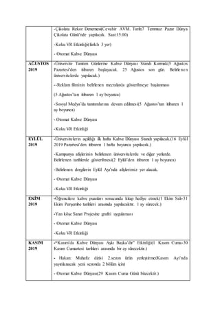 -Çikolata Rekor Denemesi(Cevahir AVM. Tarih:7 Temmuz Pazar Dünya
Çikolata Günü’nde yapılacak. Saat:15.00)
-Koku VR Etkinliği(farklı 3 yer)
- Otomat Kahve Dünyası
AĞUSTOS
2019
-Üniversite Tanıtım Günlerine Kahve Dünyası Standı Kurmak(5 Ağustos
Pazartesi’den itibaren başlayacak. 25 Ağustos son gün. Belirlenen
üniversitelerde yapılacak.)
--Reklam filminin belirlenen mecralarda gösterilmeye başlanması
(5 Ağustos’tan itibaren 1 ay boyunca)
-Sosyal Medya’da tanıtımlarına devam edilmesi(5 Ağustos’tan itibaren 1
ay boyunca)
- Otomat Kahve Dünyası
-Koku VR Etkinliği
EYLÜL
2019
-Üniversitelerin açıldığı ilk hafta Kahve Dünyası Standı yapılacak.(16 Eylül
2019 Pazartesi’den itibaren 1 hafta boyunca yapılacak.)
-Kampanya afişlerinin belirlenen üniversitelerde ve diğer yerlerde.
Belirlenen tarihlerde gösterilmesi(2 Eylül’den itibaren 1 ay boyunca)
-Belirlenen dergilerin Eylül Ayı’nda afişlerimiz yer alacak.
- Otomat Kahve Dünyası
-Koku VR Etkinliği
EKİM
2019
-Öğrencilere kahve puanları sonucunda kitap hediye etmek(1 Ekim Salı-31
Ekim Perşembe tarihleri arasında yapılacaktır. 1 ay sürecek.)
-Yan köşe Sanat Projesine grafiti uygulaması
- Otomat Kahve Dünyası
-Koku VR Etkinliği
KASIM
2019
-“Kasım’da Kahve Dünyası Aşkı Başka’dır” Etkinliği(1 Kasım Cuma-30
Kasım Cumartesi tarihleri arasında bir ay sürecektir.)
- Hakan: Muhafız dizisi 2.sezon ürün yerleştirme(Kasım Ayı’nda
yayınlanacak yeni sezonda 2 bölüm için)
- Otomat Kahve Dünyası(29 Kasım Cuma Günü bitecektir.)
 